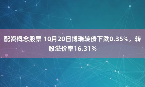 配资概念股票 10月20日博瑞转债下跌0.35%，转股溢价率16.31%