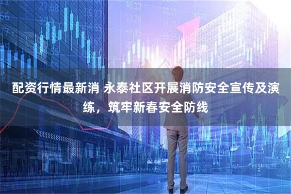 配资行情最新消 永泰社区开展消防安全宣传及演练，筑牢新春安全防线